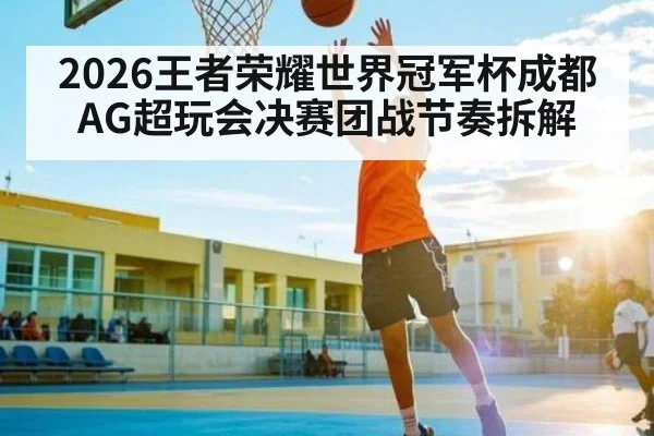 2026王者荣耀世界冠军杯成都AG超玩会决赛团战节奏拆解