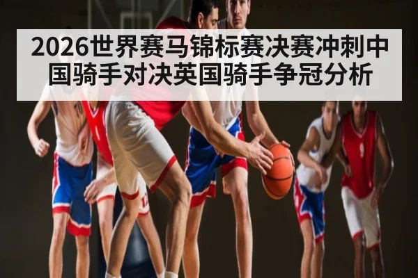 2026世界赛马锦标赛决赛冲刺中国骑手对决英国骑手争冠分析