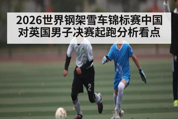 2026世界钢架雪车锦标赛中国对英国男子决赛起跑分析看点