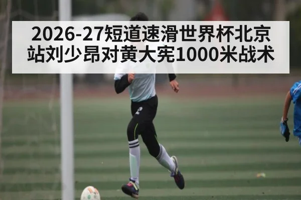 2026-27短道速滑世界杯北京站刘少昂对黄大宪1000米战术